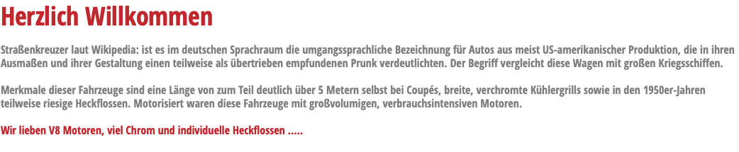 Herzlich Willkommen Straßenkreuzer laut Wikipedia: ist es im deutschen Sprachraum die umgangssprachliche Bezeichnung für Autos aus meist US-amerikanischer Produktion, die in ihren Ausmaßen und ihrer Gestaltung einen teilweise als übertrieben empfundenen Prunk verdeutlichten. Der Begriff vergleicht diese Wagen mit großen Kriegsschiffen. Merkmale dieser Fahrzeuge sind eine Länge von zum Teil deutlich über 5 Metern selbst bei Coupés, breite, verchromte Kühlergrills sowie in den 1950er-Jahren teilweise riesige Heckflossen. Motorisiert waren diese Fahrzeuge mit großvolumigen, verbrauchsintensiven Motoren. Wir lieben V8 Motoren, viel Chrom und individuelle Heckflossen ..... 